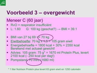 Voorbeeld 3 – overgewicht Meneer C (60 jaar) RvO = respiratoir insufficiënt L: 1.60 G: 100 kg (geschat?)  ->  BMI = 39.1 BMI van 27 bij 69 =>  70  kg Eiwitbehoefte : 70 kg x 1,5 = 105 gram eiwit Energiebehoefte = 1800 kcal + 30% = 2350 kcal Berekend met actueel gewicht! Advies: 105 gram: 75 g* = 1670 ml Proteïn Plus, levert 2100 kcal (- 250 kcal per dag!) Pompstand: 70 ml/u (1680 ml) * 1 liter Nutrison Proteïn plus levert 63 gram eiwit en 1250 calorieën 
