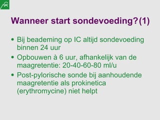 Wanneer start sondevoeding? (1) Bij beademing op IC altijd sondevoeding binnen 24 uur Opbouwen à 6 uur, afhankelijk van de maagretentie: 20-40-60-80 ml/u Post-pylorische sonde bij aanhoudende maagretentie als prokinetica (erythromycine) niet helpt 