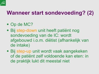 Wanneer start sondevoeding? (2) Op de MC? Bij  step-down  unit heeft patiënt nog sondevoeding van de IC: wordt afgebouwd i.o.m. diëtist (afhankelijk van de intake) Bij  step-up  unit wordt vaak aangekeken of de patiënt zelf voldoende kan eten: in de praktijk lukt dit meestal niet 
