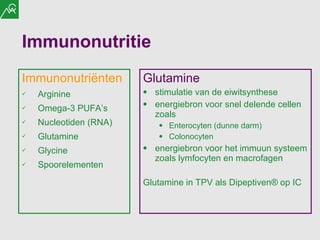 Immunonutritie Immunonutri ë nten Arginine Omega-3 PUFA’s Nucleotiden (RNA) Glutamine Glycine Spoorelementen Glutamine stimulatie van de eiwitsynthese energiebron voor snel delende cellen zoals Enterocyten (dunne darm) Colonocyten energiebron voor het immuun systeem zoals lymfocyten en macrofagen Glutamine in TPV als Dipeptiven ® op IC 