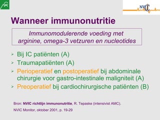 Wanneer immunonutritie Bij IC patiënten (A) Traumapatiënten (A) Perioperatief  en  postoperatief  bij abdominale chirurgie voor gastro-intestinale maligniteit (A) Preoperatief  bij cardiochirurgische patiënten (B) Bron:  NVIC  richtlijn immunonutritie ,  R. Tepaske (intensivist AMC).  NVIC Monitor, oktober 2001, p. 19-29 Immunomodulerende voeding met  arginine, omega-3 vetzuren en nucleotides 