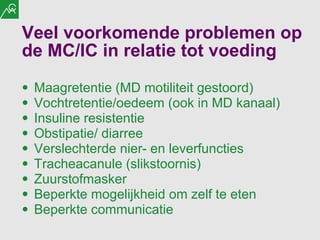 Veel voorkomende problemen op de MC/IC in relatie tot voeding Maagretentie (MD motiliteit gestoord) Vochtretentie/oedeem (ook in MD kanaal) Insuline resistentie Obstipatie/ diarree  Verslechterde nier- en leverfuncties Tracheacanule (slikstoornis) Zuurstofmasker Beperkte mogelijkheid om zelf te eten Beperkte communicatie  