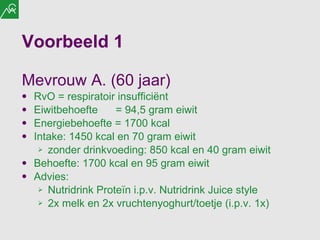 Voorbeeld 1 Mevrouw A. (60 jaar) RvO = respiratoir insufficiënt  Eiwitbehoefte  = 94,5 gram eiwit Energiebehoefte = 1700 kcal Intake: 1450 kcal en 70 gram eiwit zonder drinkvoeding: 850 kcal en 40 gram eiwit Behoefte: 1700 kcal en 95 gram eiwit Advies:  Nutridrink Proteïn i.p.v. Nutridrink Juice style 2x melk en 2x vruchtenyoghurt/toetje (i.p.v. 1x) 