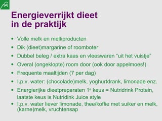 Energieverrijkt dieet  in de praktijk Volle melk en melkproducten Dik (dieet)margarine of roomboter Dubbel beleg / extra kaas en vleeswaren “uit het vuistje” Overal (ongeklopte) room door (ook door appelmoes!) Frequente maaltijden (7 per dag) I.p.v. water: (chocolade)melk, yoghurtdrank, limonade enz. Energierijke dieetpreparaten 1 e  keus = Nutridrink Protein, laatste keus is Nutridink Juice style I.p.v. water liever limonade, thee/koffie met suiker en melk, (karne)melk, vruchtensap 