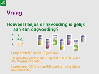 Vraag Hoeveel flesjes drinkvoeding is gelijk aan een dagvoeding? 3 4-5 6-7   1 pakje levert 300 kcal en 12 gram eiwit. Een gemiddeld persoon van 70 kg heeft 1800-2000 kcal + 60 – 70 gram eiwit nodig. 5 pakjes levert 100% van de ADH vitaminen, mineralen en spoorelementen. 