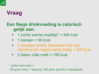 Vraag Een flesje drinkvoeding is calorisch gelijk aan: 1 portie warme maaltijd* = 400 kcal 1 banaan = 90 kcal 2 sneetjes brood, besmeerd met een halvarine en mager hartig beleg = 300 kcal 2 beker volle melk = 190 kcal * portie warm eten =  100 gram vlees, 1 lepel jus, 200 gram groente, 4 aardappels  