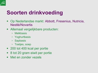 Soorten drinkvoeding Op Nederlandse markt:  Abbott, Fresenius, Nutricia, Nestlé/Novartis Allemaal vergelijkbare producten: Melkbasis Yoghurtbasis Sapbasis Toetjes, soep 200 tot 400 kcal per portie 8 tot 20 gram eiwit per portie Met en zonder vezels 