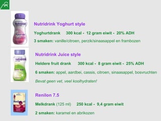 Nutridrink Juice style Heldere fruit drank  300 kcal -  8 gram eiwit -  25% ADH  6 smaken:  appel, aardbei, cassis, citroen, sinaasappel, bosvruchten Bevat geen vet, veel koolhydraten! Nutridrink Yoghurt style Yoghurtdrank  300 kcal -  12 gram eiwit -  20% ADH  3 smaken:  vanille/citroen, perzik/sinaasappel en frambozen Renilon 7.5   Melkdrank  (125 ml)   250 kcal -  9,4 gram eiwit 2 smaken:  karamel en abrikozen 