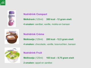 Nutridrink Crème Melktoetje  (125ml) 200 kcal - 12,5 gram eiwit  4 smaken:  chocolade, vanille, bosvruchten, banaan Nutridrink Fruit Melktoetje  (125ml) 165 kcal – 8,75 gram eiwit  2 smaken:  appel en aardbei Nutridrink Compact Melkdrank  (125ml) 300 kcal - 12 gram eiwit  4 smaken:  aardbei, vanille, mokka en banaan 