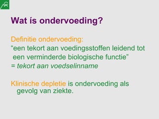 Wat ís ondervoeding? Definitie ondervoeding:   “ een tekort aan voedingsstoffen leidend tot een verminderde biologische functie”  = tekort aan voedselinname Klinische depletie  is ondervoeding als gevolg van ziekte.   