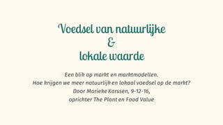 Voedsel van natuurlijke
&
lokale waarde
Een blik op markt en marktmodellen.
Hoe krijgen we meer natuurlijk en lokaal voedsel op de markt?
Door Marieke Karssen, 9-12-16,
oprichter The Plant en Food Value
 