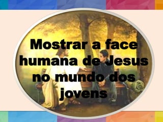 10
Mostrar a face
humana de Jesus
no mundo dos
jovens
 