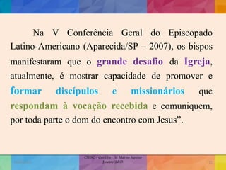 Na V Conferência Geral do Episcopado
Latino-Americano (Aparecida/SP – 2007), os bispos
manifestaram que o grande desafio da Igreja,
atualmente, é mostrar capacidade de promover e
formar discípulos e missionários que
respondam à vocação recebida e comuniquem,
por toda parte o dom do encontro com Jesus”.
19/02/2015
CNSSC - Curitiba - Ir. Marisa Aquino
Janeiro/2015
Janeiro/2015
11
 