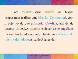 Para vencer esse desafio os bispos
propuseram realizar uma Missão Continental, com
o objetivo de que a Escola Católica, através de
LINHAS DE AÇÃO, assuma o dever de evangelizar
na sua tarefa educacional, frente ao contexto da
pós-modernidade, à luz de Aparecida.
19/02/2015
CNSSC - Curitiba - Ir. Marisa Aquino
Janeiro/2015
12
 