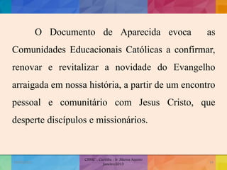 O Documento de Aparecida evoca as
Comunidades Educacionais Católicas a confirmar,
renovar e revitalizar a novidade do Evangelho
arraigada em nossa história, a partir de um encontro
pessoal e comunitário com Jesus Cristo, que
desperte discípulos e missionários.
19/02/2015
CNSSC - Curitiba - Ir. Marisa Aquino
Janeiro/2015
14
 