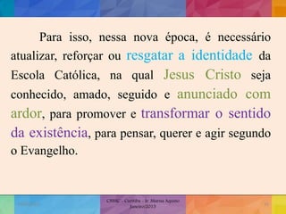 Para isso, nessa nova época, é necessário
atualizar, reforçar ou resgatar a identidade da
Escola Católica, na qual Jesus Cristo seja
conhecido, amado, seguido e anunciado com
ardor, para promover e transformar o sentido
da existência, para pensar, querer e agir segundo
o Evangelho.
19/02/2015
CNSSC - Curitiba - Ir. Marisa Aquino
Janeiro/2015
15
 