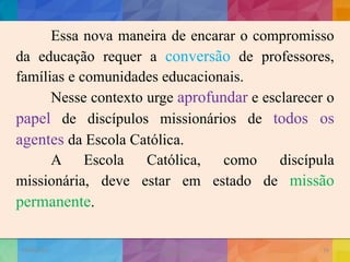 Essa nova maneira de encarar o compromisso
da educação requer a conversão de professores,
famílias e comunidades educacionais.
Nesse contexto urge aprofundar e esclarecer o
papel de discípulos missionários de todos os
agentes da Escola Católica.
A Escola Católica, como discípula
missionária, deve estar em estado de missão
permanente.
19/02/2015
CNSSC - Curitiba - Ir. Marisa Aquino
Janeiro/2015
16
 