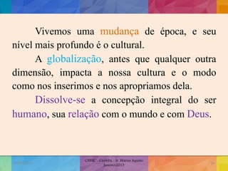Vivemos uma mudança de época, e seu
nível mais profundo é o cultural.
A globalização, antes que qualquer outra
dimensão, impacta a nossa cultura e o modo
como nos inserimos e nos apropriamos dela.
Dissolve-se a concepção integral do ser
humano, sua relação com o mundo e com Deus.
19/02/2015
CNSSC - Curitiba - Ir. Marisa Aquino
Janeiro/2015
18
 
