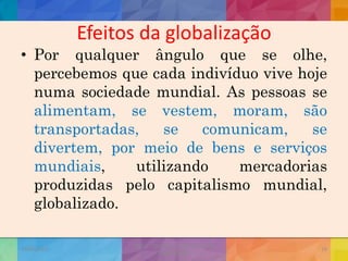 Efeitos da globalização
• Por qualquer ângulo que se olhe,
percebemos que cada indivíduo vive hoje
numa sociedade mundial. As pessoas se
alimentam, se vestem, moram, são
transportadas, se comunicam, se
divertem, por meio de bens e serviços
mundiais, utilizando mercadorias
produzidas pelo capitalismo mundial,
globalizado.
19/02/2015
CNSSC - Curitiba - Ir. Marisa Aquino
Janeiro/2015
19
 