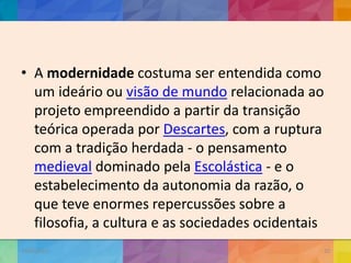 • A modernidade costuma ser entendida como
um ideário ou visão de mundo relacionada ao
projeto empreendido a partir da transição
teórica operada por Descartes, com a ruptura
com a tradição herdada - o pensamento
medieval dominado pela Escolástica - e o
estabelecimento da autonomia da razão, o
que teve enormes repercussões sobre a
filosofia, a cultura e as sociedades ocidentais
19/02/2015
CNSSC - Curitiba - Ir. Marisa Aquino
Janeiro/2015
20
 