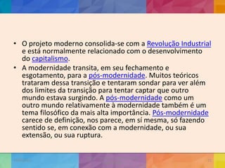 • O projeto moderno consolida-se com a Revolução Industrial
e está normalmente relacionado com o desenvolvimento
do capitalismo.
• A modernidade transita, em seu fechamento e
esgotamento, para a pós-modernidade. Muitos teóricos
trataram dessa transição e tentaram sondar para ver além
dos limites da transição para tentar captar que outro
mundo estava surgindo. A pós-modernidade como um
outro mundo relativamente à modernidade também é um
tema filosófico da mais alta importância. Pós-modernidade
carece de definição, nos parece, em sí mesma, só fazendo
sentido se, em conexão com a modernidade, ou sua
extensão, ou sua ruptura.
19/02/2015
CNSSC - Curitiba - Ir. Marisa Aquino
Janeiro/2015
21
 