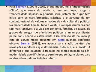 • Para Bauman (1999 e 2004), o que mudou foi a "modernidade
sólida", que cessa de existir, e, em seu lugar, surge a
"modernidade líquida". A primeira seria justamente a que tem
início com as transformações clássicas e o advento de um
conjunto estável de valores e modos de vida cultural e político.
Na modernidade líquida, tudo é volátil, as relações humanas não
são mais tangíveis e a vida em conjunto, familiar, de casais, de
grupos de amigos, de afinidades políticas e assim por diante,
perde consistência e estabilidade. Essa reflexão de Bauman já
está de algum modo presente em Marx quando, conforme
observa Berman (1982), ele aponta para a ação do éter das
revoluções modernas que desmancha tudo o que é sólido. A
diferença é que Bauman já trabalha no campo minado da pós-
modernidade que dificilmente permite que se façam planos para
modos estáveis de sociedades futuros.
19/02/2015
CNSSC - Curitiba - Ir. Marisa Aquino
Janeiro/2015
22
 