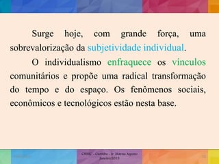 Surge hoje, com grande força, uma
sobrevalorização da subjetividade individual.
O individualismo enfraquece os vínculos
comunitários e propõe uma radical transformação
do tempo e do espaço. Os fenômenos sociais,
econômicos e tecnológicos estão nesta base.
19/02/2015
CNSSC - Curitiba - Ir. Marisa Aquino
Janeiro/2015
23
 