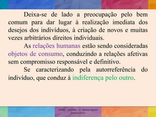 Deixa-se de lado a preocupação pelo bem
comum para dar lugar à realização imediata dos
desejos dos indivíduos, à criação de novos e muitas
vezes arbitrários direitos individuais.
As relações humanas estão sendo consideradas
objetos de consumo, conduzindo a relações afetivas
sem compromisso responsável e definitivo.
Se caracterizando pela autorreferência do
indivíduo, que conduz à indiferença pelo outro.
19/02/2015
CNSSC - Curitiba - Ir. Marisa Aquino
Janeiro/2015
24
 