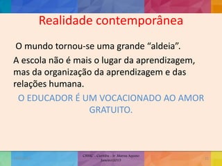 Realidade contemporânea
O mundo tornou-se uma grande “aldeia”.
A escola não é mais o lugar da aprendizagem,
mas da organização da aprendizagem e das
relações humana.
O EDUCADOR É UM VOCACIONADO AO AMOR
GRATUITO.
19/02/2015
CNSSC - Curitiba - Ir. Marisa Aquino
Janeiro/2015
25
 