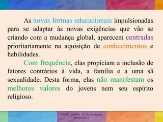 As novas formas educacionais impulsionadas
para se adaptar às novas exigências que vão se
criando com a mudança global, aparecem centradas
prioritariamente na aquisição de conhecimentos e
habilidades.
Com frequência, elas propiciam a inclusão de
fatores contrários à vida, a família e a uma sã
sexualidade. Desta forma, elas não manifestam os
melhores valores do jovens nem seu espírito
religioso.
19/02/2015
CNSSC - Curitiba - Ir. Marisa Aquino
Janeiro/2015
26
 