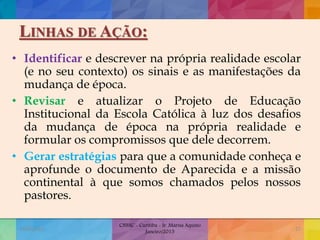 LINHAS DE AÇÃO:
• Identificar e descrever na própria realidade escolar
(e no seu contexto) os sinais e as manifestações da
mudança de época.
• Revisar e atualizar o Projeto de Educação
Institucional da Escola Católica à luz dos desafios
da mudança de época na própria realidade e
formular os compromissos que dele decorrem.
• Gerar estratégias para que a comunidade conheça e
aprofunde o documento de Aparecida e a missão
continental à que somos chamados pelos nossos
pastores.
19/02/2015
CNSSC - Curitiba - Ir. Marisa Aquino
Janeiro/2015
27
 