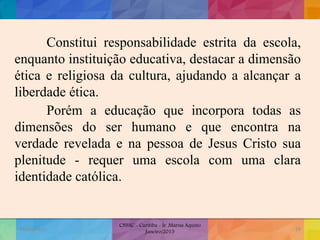 Constitui responsabilidade estrita da escola,
enquanto instituição educativa, destacar a dimensão
ética e religiosa da cultura, ajudando a alcançar a
liberdade ética.
Porém a educação que incorpora todas as
dimensões do ser humano e que encontra na
verdade revelada e na pessoa de Jesus Cristo sua
plenitude - requer uma escola com uma clara
identidade católica.
19/02/2015
CNSSC - Curitiba - Ir. Marisa Aquino
Janeiro/2015
29
 