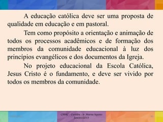 A educação católica deve ser uma proposta de
qualidade em educação e em pastoral.
Tem como propósito a orientação e animação de
todos os processos acadêmicos e de formação dos
membros da comunidade educacional à luz dos
princípios evangélicos e dos documentos da Igreja.
No projeto educacional da Escola Católica,
Jesus Cristo é o fundamento, e deve ser vivido por
todos os membros da comunidade.
19/02/2015
CNSSC - Curitiba - Ir. Marisa Aquino
Janeiro/2015
30
 