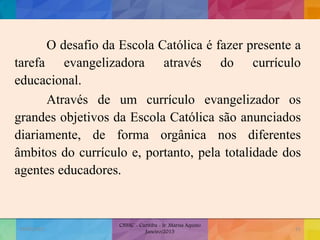 O desafio da Escola Católica é fazer presente a
tarefa evangelizadora através do currículo
educacional.
Através de um currículo evangelizador os
grandes objetivos da Escola Católica são anunciados
diariamente, de forma orgânica nos diferentes
âmbitos do currículo e, portanto, pela totalidade dos
agentes educadores.
19/02/2015
CNSSC - Curitiba - Ir. Marisa Aquino
Janeiro/2015
31
 
