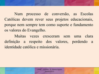Num processo de conversão, as Escolas
Católicas devem rever seus projetos educacionais,
porque nem sempre tem como suporte e fundamento
os valores do Evangelho.
Muitas vezes cresceram sem uma clara
definição a respeito dos valores, perdendo a
identidade católica e missionária.
19/02/2015
CNSSC - Curitiba - Ir. Marisa Aquino
Janeiro/2015
32
 