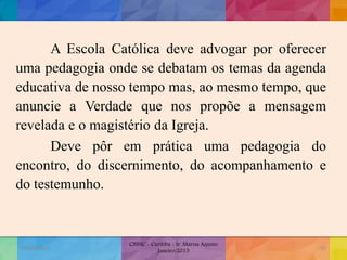 A Escola Católica deve advogar por oferecer
uma pedagogia onde se debatam os temas da agenda
educativa de nosso tempo mas, ao mesmo tempo, que
anuncie a Verdade que nos propõe a mensagem
revelada e o magistério da Igreja.
Deve pôr em prática uma pedagogia do
encontro, do discernimento, do acompanhamento e
do testemunho.
19/02/2015
CNSSC - Curitiba - Ir. Marisa Aquino
Janeiro/2015
33
 
