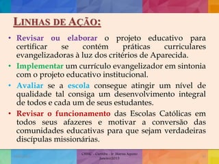 LINHAS DE AÇÃO:
• Revisar ou elaborar o projeto educativo para
certificar se contém práticas curriculares
evangelizadoras à luz dos critérios de Aparecida.
• Implementar um currículo evangelizador em sintonia
com o projeto educativo institucional.
• Avaliar se a escola consegue atingir um nível de
qualidade tal consiga um desenvolvimento integral
de todos e cada um de seus estudantes.
• Revisar o funcionamento das Escolas Católicas em
todos seus afazeres e motivar a conversão das
comunidades educativas para que sejam verdadeiras
discípulas missionárias.
19/02/2015
CNSSC - Curitiba - Ir. Marisa Aquino
Janeiro/2015
37
 