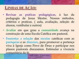 LINHAS DE AÇÃO:
• Revisar as práticas pedagógicas, à luz da
pedagogia de Jesus Mestre. Nossos métodos,
critérios e praticas. ( aula, avaliação, seleção de
alunos, vestibular e outros)
• Avaliar em que grau a comunidade avança na
construção de uma Escola Católica em pastoral.
• Fomentar a relação das escolas católicas com as
paróquias e as dioceses, para promover a pertença
viva à Igreja como Povo de Deus e participar nos
planos pastorais diocesanos. Estimular a vivencia
comunitária da fé.
19/02/2015
CNSSC - Curitiba - Ir. Marisa Aquino
Janeiro/2015
38
 