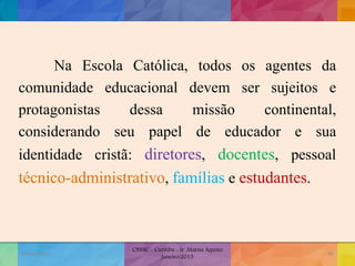Na Escola Católica, todos os agentes da
comunidade educacional devem ser sujeitos e
protagonistas dessa missão continental,
considerando seu papel de educador e sua
identidade cristã: diretores, docentes, pessoal
técnico-administrativo, famílias e estudantes.
19/02/2015
CNSSC - Curitiba - Ir. Marisa Aquino
Janeiro/2015
40
 