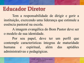 Tem a responsabilidade de dirigir e gerir a
instituição, exercendo uma liderança que estimule a
essência pastoral na escola.
A imagem evangélica do Bom Pastor deve ser
o modelo de sua identidade.
Por seu papel, deve ter um perfil que
contemple características íntegras de maturidade
humana e espiritual, além das aptidões
administrativas e pedagógicas.
19/02/2015
CNSSC - Curitiba - Ir. Marisa Aquino
Janeiro/2015
41
 