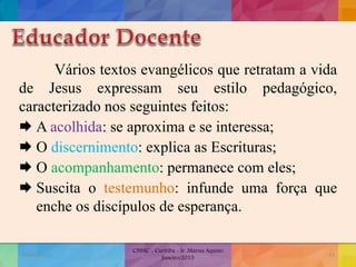 Vários textos evangélicos que retratam a vida
de Jesus expressam seu estilo pedagógico,
caracterizado nos seguintes feitos:
 A acolhida: se aproxima e se interessa;
 O discernimento: explica as Escrituras;
 O acompanhamento: permanece com eles;
 Suscita o testemunho: infunde uma força que
enche os discípulos de esperança.
19/02/2015
CNSSC - Curitiba - Ir. Marisa Aquino
Janeiro/2015
43
 