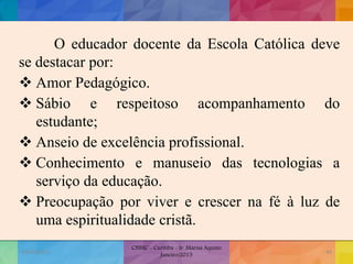 O educador docente da Escola Católica deve
se destacar por:
 Amor Pedagógico.
 Sábio e respeitoso acompanhamento do
estudante;
 Anseio de excelência profissional.
 Conhecimento e manuseio das tecnologias a
serviço da educação.
 Preocupação por viver e crescer na fé à luz de
uma espiritualidade cristã.
19/02/2015
CNSSC - Curitiba - Ir. Marisa Aquino
Janeiro/2015
44
 