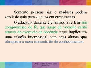 Somente pessoas sãs e maduras podem
servir de guia para sujeitos em crescimento.
O educador docente é chamado a refletir seu
compromisso de fé, que surge da vocação cristã
através do exercício da docência e que implica em
uma relação interpessoal com seus alunos que
ultrapassa a mera transmissão de conhecimentos.
19/02/2015
CNSSC - Curitiba - Ir. Marisa Aquino
Janeiro/2015
46
 