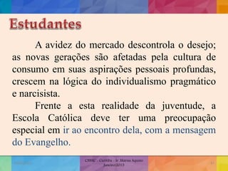 A avidez do mercado descontrola o desejo;
as novas gerações são afetadas pela cultura de
consumo em suas aspirações pessoais profundas,
crescem na lógica do individualismo pragmático
e narcisista.
Frente a esta realidade da juventude, a
Escola Católica deve ter uma preocupação
especial em ir ao encontro dela, com a mensagem
do Evangelho.
19/02/2015
CNSSC - Curitiba - Ir. Marisa Aquino
Janeiro/2015
47
 