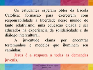 Os estudantes esperam obter da Escola
Católica: formação para exercerem com
responsabilidade a liberdade nesse mundo de
tanto relativismo, uma educação cidadã e ser
educados na experiência da solidariedade e do
diálogo intercultural.
A juventude clama por encontrar
testemunhos e modelos que iluminem seu
caminhar.
Jesus é a resposta a todas as demandas
juvenis.
19/02/2015
CNSSC - Curitiba - Ir. Marisa Aquino
Janeiro/2015
48
 