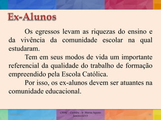 Os egressos levam as riquezas do ensino e
da vivência da comunidade escolar na qual
estudaram.
Tem em seus modos de vida um importante
referencial da qualidade do trabalho de formação
empreendido pela Escola Católica.
Por isso, os ex-alunos devem ser atuantes na
comunidade educacional.
19/02/2015
CNSSC - Curitiba - Ir. Marisa Aquino
Janeiro/2015
49
 
