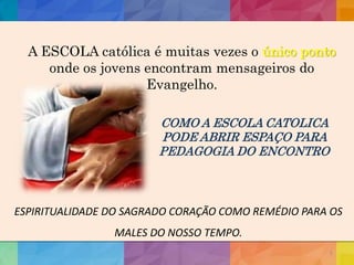 5
A ESCOLA católica é muitas vezes o único ponto
onde os jovens encontram mensageiros do
Evangelho.
COMO A ESCOLA CATOLICA
PODE ABRIR ESPAÇO PARA
PEDAGOGIA DO ENCONTRO
ESPIRITUALIDADE DO SAGRADO CORAÇÃO COMO REMÉDIO PARA OS
MALES DO NOSSO TEMPO.
 