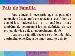Para educar é necessário que os pais não
renunciem à sua tarefa em relação a seus filhos de
corrigi-los, adverti-los e orientá-los; mas,
também, de acompanhá-los na definição de seu
projeto de vida e de amadurecimento da fé.
Através da família recebe-se o dom da vida,
a primeira experiência do amor gratuito e da fé.
19/02/2015
CNSSC - Curitiba - Ir. Marisa Aquino
Janeiro/2015
50
 