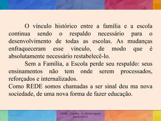 O vínculo histórico entre a família e a escola
continua sendo o respaldo necessário para o
desenvolvimento de todas as escolas. As mudanças
enfraqueceram esse vínculo, de modo que é
absolutamente necessário restabelecê-lo.
Sem a Família, a Escola perde seu respaldo: seus
ensinamentos não tem onde serem processados,
reforçados e internalizados.
Como REDE somos chamadas a ser sinal deu ma nova
sociedade, de uma nova forma de fazer educação.
19/02/2015
CNSSC - Curitiba - Ir. Marisa Aquino
Janeiro/2015
51
 