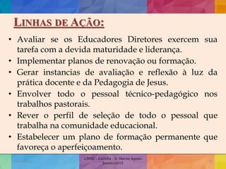 LINHAS DE AÇÃO:
• Avaliar se os Educadores Diretores exercem sua
tarefa com a devida maturidade e liderança.
• Implementar planos de renovação ou formação.
• Gerar instancias de avaliação e reflexão à luz da
prática docente e da Pedagogia de Jesus.
• Envolver todo o pessoal técnico-pedagógico nos
trabalhos pastorais.
• Rever o perfil de seleção de todo o pessoal que
trabalha na comunidade educacional.
• Estabelecer um plano de formação permanente que
favoreça o aperfeiçoamento.
19/02/2015
CNSSC - Curitiba - Ir. Marisa Aquino
Janeiro/2015
52
 